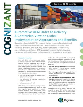 Automotive OEM Order to Delivery:
A Contrarian View on Global
Implementation Approaches and Benefits
By addressing global OTD implementation through functional and
contextual sub-questions related to business value generation,
business diversity and maturity, funding sources and strategy,
automakers can enhance OTD process implementation, improve
customer satisfaction and gain competitive advantage worldwide.
• Cognizant 20-20 Insights
Executive Summary
Many auto OEMs, either proactively or reactive-
ly, are required to play in the global markets to
generate consistent shareholder return. As auto
companies continuously move towards expanding
their global presence, achieving customer satis-
faction and gaining a leg up on their competitors
through robust and innovative global order to
delivery (OTD) capabilities, industry captains con-
tinue to ponder key conundrums:
•	 Can there be a strategy or solution that is
globally implementable?
•	 How different is an individual market when
compared to others?
•	 Is the auto world really flat?
While these unanswered issues are hyper-critical
to business, we believe the more significant ques-
tions regarding global capabilities are actually
faced by middle to senior management. Senior
managers, both in business and IT, contend daily
with challenges around designing and imple-
menting the right global OTD solutions that
deliver enterprise scale and standardization ben-
efits without the risk of force-fitting a solution to
an individual market. Among their common chal-
lenges are:
•	 The right solution approach: A global standard
OTD solution, a market-specific, tailored
solution, or a hybrid of the two?
•	 The right implementation approach: Solution-
driven implementation vs. implementation-
driven solution.
•	 The right metrics for implementation effec-
tiveness:MetricsandKPIstodefinethesuccess
and effectiveness of the global OTD implemen-
tation are especially critical given that the time
to attain ROI is typically longer than the time in
which project success is measured.
It is easy to criticize the absence of an effective
blueprint for global OTD solution implementa-
tion, even though OTD has been around since the
days of the Model T. We believe it would be unfair
cognizant 20-20 insights | november 2015
 