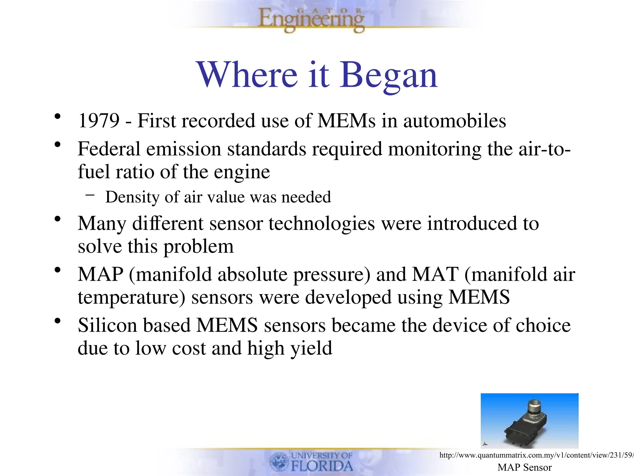 Where it Began
• 1979 - First recorded use of MEMs in automobiles
• Federal emission standards required monitoring the air-to-
fuel ratio of the engine
– Density of air value was needed
• Many different sensor technologies were introduced to
solve this problem
• MAP (manifold absolute pressure) and MAT (manifold air
temperature) sensors were developed using MEMS
• Silicon based MEMS sensors became the device of choice
due to low cost and high yield
MAP Sensor
http://www.quantummatrix.com.my/v1/content/view/231/59/
 