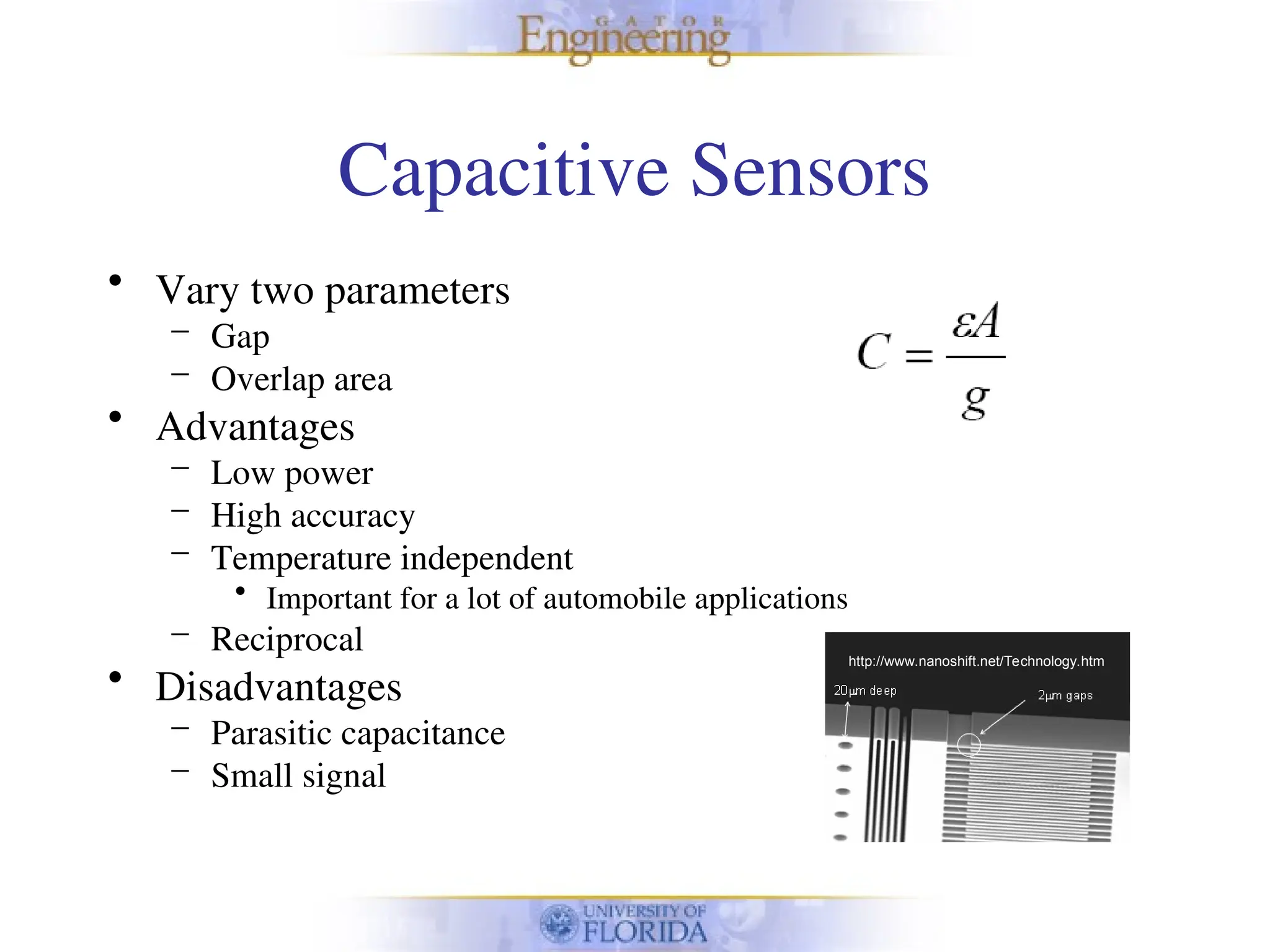 Capacitive Sensors
• Vary two parameters
– Gap
– Overlap area
• Advantages
– Low power
– High accuracy
– Temperature independent
• Important for a lot of automobile applications
– Reciprocal
• Disadvantages
– Parasitic capacitance
– Small signal
http://www.nanoshift.net/Technology.htm
 