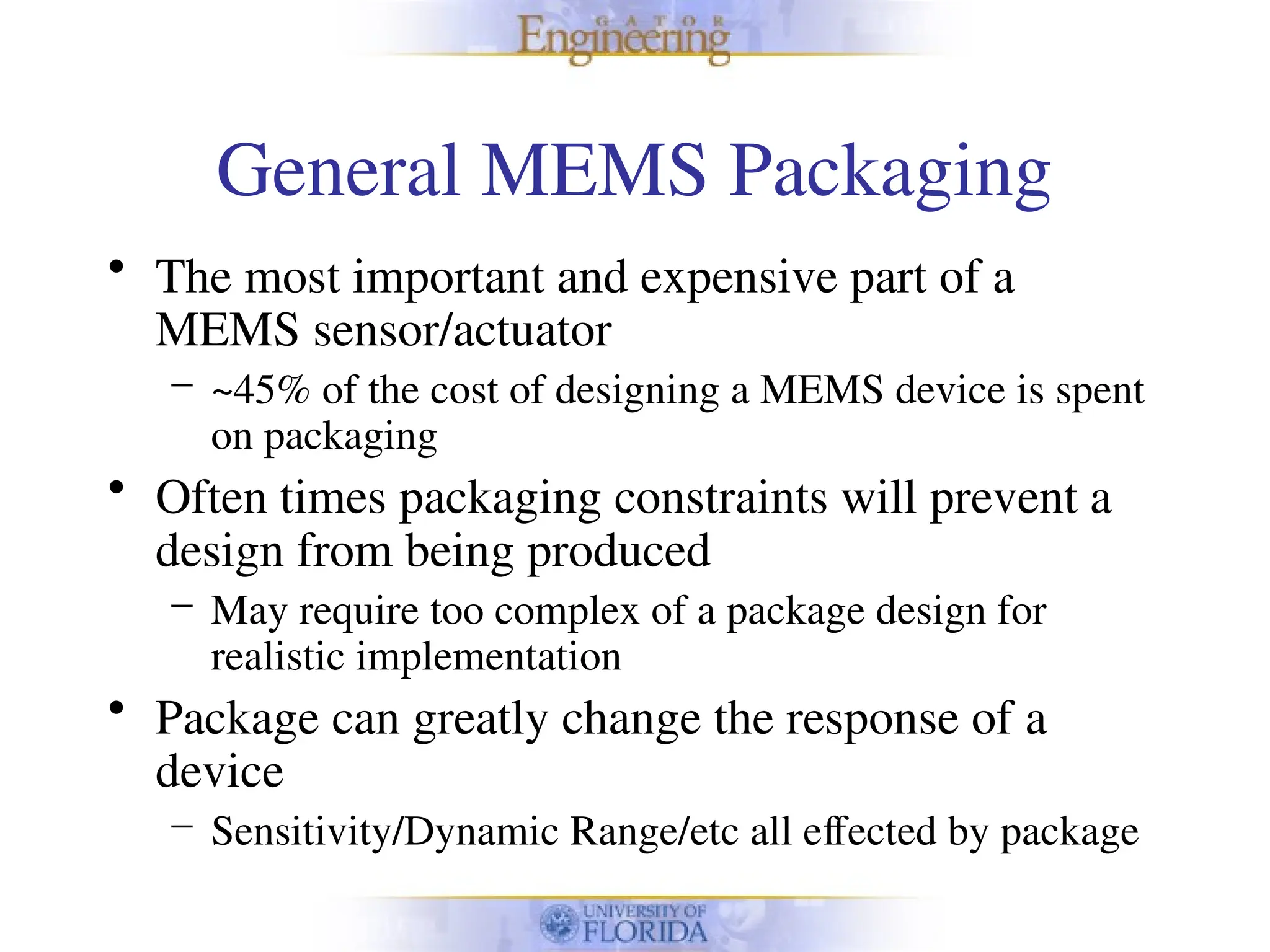 General MEMS Packaging
• The most important and expensive part of a
MEMS sensor/actuator
– ~45% of the cost of designing a MEMS device is spent
on packaging
• Often times packaging constraints will prevent a
design from being produced
– May require too complex of a package design for
realistic implementation
• Package can greatly change the response of a
device
– Sensitivity/Dynamic Range/etc all effected by package
 