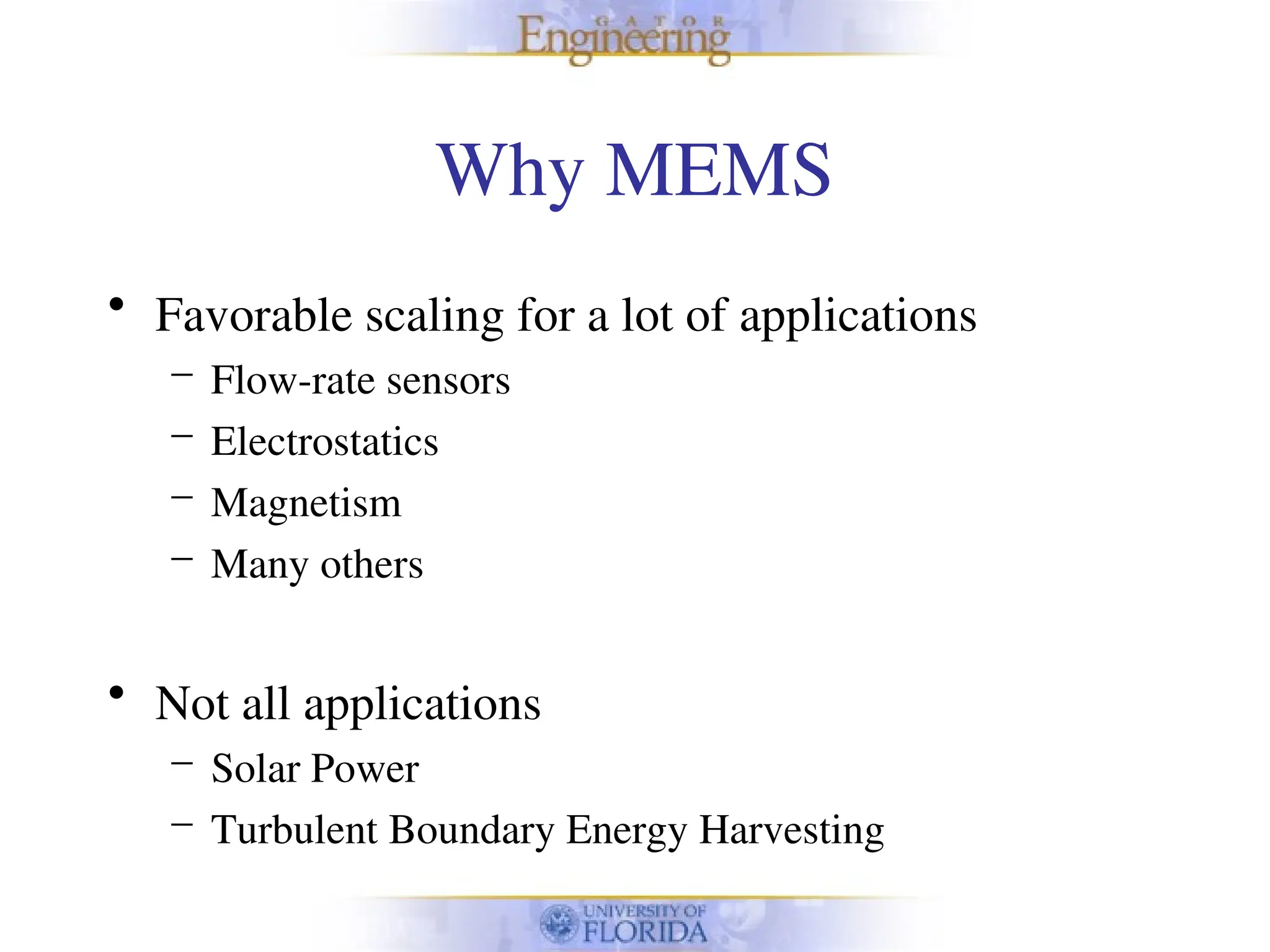 Why MEMS
• Favorable scaling for a lot of applications
– Flow-rate sensors
– Electrostatics
– Magnetism
– Many others
• Not all applications
– Solar Power
– Turbulent Boundary Energy Harvesting
 
