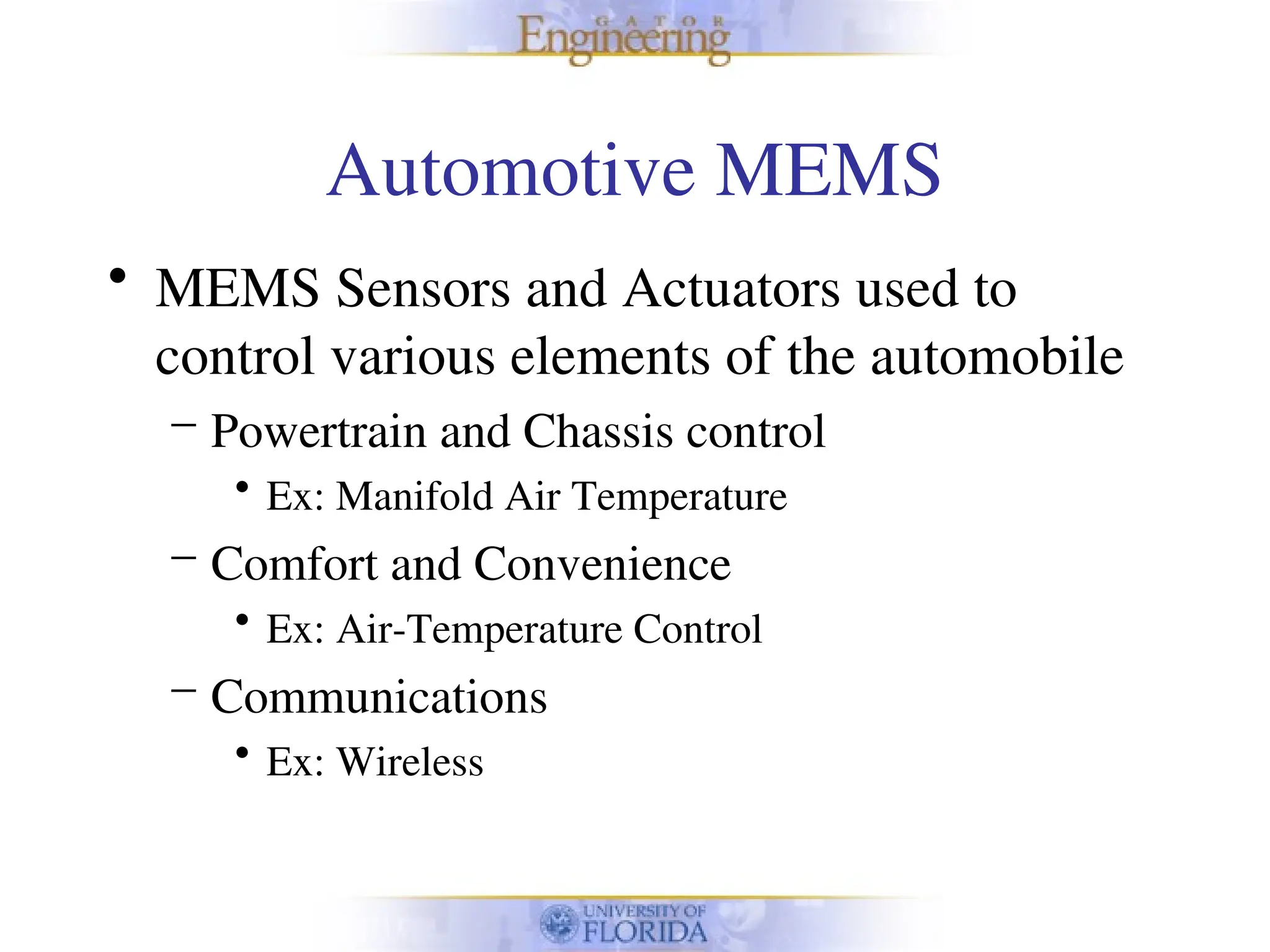 Automotive MEMS
• MEMS Sensors and Actuators used to
control various elements of the automobile
– Powertrain and Chassis control
• Ex: Manifold Air Temperature
– Comfort and Convenience
• Ex: Air-Temperature Control
– Communications
• Ex: Wireless
 