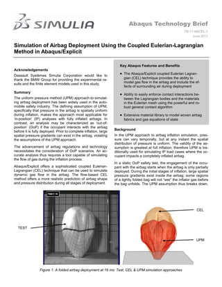 Abaqus Technology Brief
                                                                                                                TB-11-ABCEL-1
                                                                                                                     June 2011


Simulation of Airbag Deployment Using the Coupled Eulerian-Lagrangian
Method in Abaqus/Explicit

                                                                     Key Abaqus Features and Benefits
Acknowledgements
                                                                        The Abaqus/Explicit coupled Eulerian Lagran-
Dassault Systèmes Simulia Corporation would like to
thank the BMW Group for providing the experimental re-                  gian (CEL) technique provides the ability to
sults and the finite element models used in this study.                 model gas flow in the airbag and include the ef-
                                                                        fects of surrounding air during deployment
Summary
                                                                        Ability to easily enforce contact interactions be-
The uniform pressure method (UPM) approach to simulat-                  tween the Lagrangian bodies and the materials
ing airbag deployment has been widely used in the auto-                 in the Eulerian mesh using the powerful and ro-
mobile safety industry. The defining assumption of UPM,                 bust general contact algorithm
specifically that pressure in the airbag is spatially uniform
during inflation, makes the approach most applicable for                Extensive material library to model woven airbag
„in-position‟ (IP) analyses with fully inflated airbags. In             fabrics and gas equations of state
contrast, an analysis may be characterized as „out-of-
position‟ (OoP) if the occupant interacts with the airbag
                                                                  Background
before it is fully deployed. Prior to complete inflation, large
spatial pressure gradients can exist in the airbag, violating     In the UPM approach to airbag inflation simulation, pres-
the assumptions of the UPM approach.                              sure can vary temporally, but at any instant the spatial
                                                                  distribution of pressure is uniform. The validity of the as-
The advancement of airbag regulations and technology              sumption is greatest at full inflation; therefore UPM is tra-
necessitates the consideration of OoP scenarios. An ac-           ditionally used for simulating IP load cases where the oc-
curate analysis thus requires a tool capable of simulating        cupant impacts a completely inflated airbag.
the flow of gas during the inflation process.
                                                                  In a static OoP safety test, the engagement of the occu-
Abaqus/Explicit offers a sophisticated coupled Eulerian-          pant with the airbag starts when the airbag is only partially
Lagrangian (CEL) technique that can be used to simulate           deployed. During the initial stages of inflation, large spatial
dynamic gas flow in the airbag. The flow-based CEL                pressure gradients exist inside the airbag; some regions
method offers a more realistic prediction of airbag shape         of a tightly folded bag will not “see” the inflator gas before
and pressure distribution during all stages of deployment.        the bag unfolds. The UPM assumption thus breaks down,




                                                                                                                         CEL



  TEST


                                                                                                                        UPM




                 Figure 1: A folded airbag deployment at 16 ms: Test, CEL & UPM simulation approaches
 