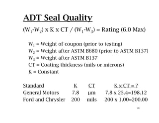 ADT Seal Quality
(W1-W2) x K x CT / (W1-W3) = Rating (6.0 Max)
W1 = Weight of coupon (prior to testing)
W2 = Weight after ASTM B680 (prior to ASTM B137)2
W3 = Weight after ASTM B137
CT = Coating thickness (mils or microns)
K = Constant
Standard K CT K CT ?Standard K CT K x CT = ?
General Motors 7.8 µm 7.8 x 25.4=198.12
Ford and Chrysler 200 mils 200 x 1 00=200 00
20
Ford and Chrysler 200 mils 200 x 1.00=200.00
 