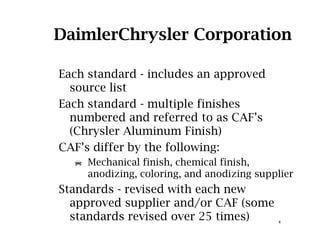 DaimlerChrysler Corporation
Each standard - includes an approvedEach standard includes an approved
source list
Each standard - multiple finishesp
numbered and referred to as CAF’s
(Chrysler Aluminum Finish)
CAF’s differ by the following:
Mechanical finish, chemical finish,
di i l i d di i lianodizing, coloring, and anodizing supplier
Standards - revised with each new
approved supplier and/or CAF (some
4
approved supplier and/or CAF (some
standards revised over 25 times)
 