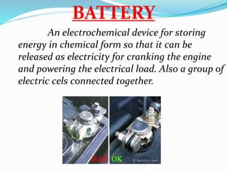 BATTERY
An electrochemical device for storing
energy in chemical form so that it can be
released as electricity for cranking the engine
and powering the electrical load. Also a group of
electric cels connected together.
 
