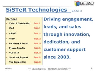 SiSTeR Technologies                                                              (Q2 2011)


 Content                                      Driving engagement,
 •   Video & Distribution        Page 3


 •   iPad                        Page 7       leads, and sales
 •   vSHOC                       Page 11
                                              through innovation,
 •   vSEO                        Page 14


 •   Facebook & Social           Page 18      dedication, and
                                              customer support
 •   Proven Results              Page 21


 •   VCL 2012                    Page 26


 •   Service & Support           Page 31      since 2003.
 •   The Competition             Page 34



04.10.2011                                                                                   1
                         **** VCL2011.5 (Q2 2011).   CONFIDENTIAL INFORMATION ****
 