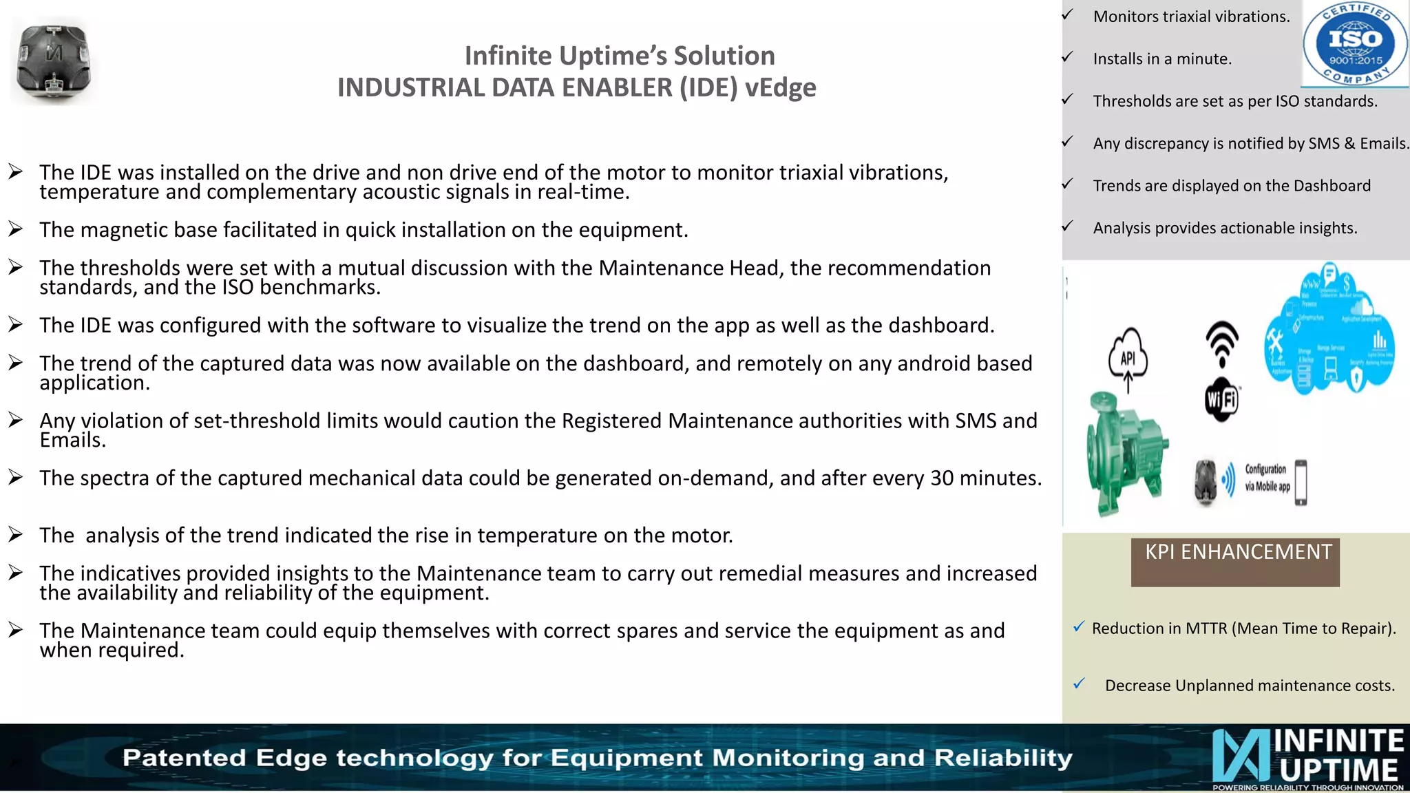© SKF Group
Infinite Uptime’s Solution
INDUSTRIAL DATA ENABLER (IDE) vEdge
KPI ENHANCEMENT
✓ Monitors triaxial vibrations.
✓ Installs in a minute.
✓ Thresholds are set as per ISO standards.
✓ Any discrepancy is notified by SMS & Emails.
✓ Trends are displayed on the Dashboard
✓ Analysis provides actionable insights.
➢ The IDE was installed on the drive and non drive end of the motor to monitor triaxial vibrations,
temperature and complementary acoustic signals in real-time.
➢ The magnetic base facilitated in quick installation on the equipment.
➢ The thresholds were set with a mutual discussion with the Maintenance Head, the recommendation
standards, and the ISO benchmarks.
➢ The IDE was configured with the software to visualize the trend on the app as well as the dashboard.
➢ The trend of the captured data was now available on the dashboard, and remotely on any android based
application.
➢ Any violation of set-threshold limits would caution the Registered Maintenance authorities with SMS and
Emails.
➢ The spectra of the captured mechanical data could be generated on-demand, and after every 30 minutes.
➢ The analysis of the trend indicated the rise in temperature on the motor.
➢ The indicatives provided insights to the Maintenance team to carry out remedial measures and increased
the availability and reliability of the equipment.
➢ The Maintenance team could equip themselves with correct spares and service the equipment as and
when required.
➢
✓ Reduction in MTTR (Mean Time to Repair).
✓ Decrease Unplanned maintenance costs.
 