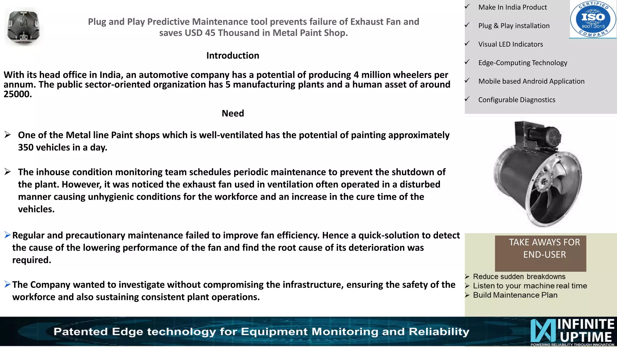 © SKF Group
Plug and Play Predictive Maintenance tool prevents failure of Exhaust Fan and
saves USD 45 Thousand in Metal Paint Shop.
TAKE AWAYS FOR
END-USER
✓ Make In India Product
✓ Plug & Play installation
✓ Visual LED Indicators
✓ Edge-Computing Technology
✓ Mobile based Android Application
✓ Configurable Diagnostics
Introduction
With its head office in India, an automotive company has a potential of producing 4 million wheelers per
annum. The public sector-oriented organization has 5 manufacturing plants and a human asset of around
25000.
Need
➢ One of the Metal line Paint shops which is well-ventilated has the potential of painting approximately
350 vehicles in a day.
➢ The inhouse condition monitoring team schedules periodic maintenance to prevent the shutdown of
the plant. However, it was noticed the exhaust fan used in ventilation often operated in a disturbed
manner causing unhygienic conditions for the workforce and an increase in the cure time of the
vehicles.
➢Regular and precautionary maintenance failed to improve fan efficiency. Hence a quick-solution to detect
the cause of the lowering performance of the fan and find the root cause of its deterioration was
required.
➢The Company wanted to investigate without compromising the infrastructure, ensuring the safety of the
workforce and also sustaining consistent plant operations.
 