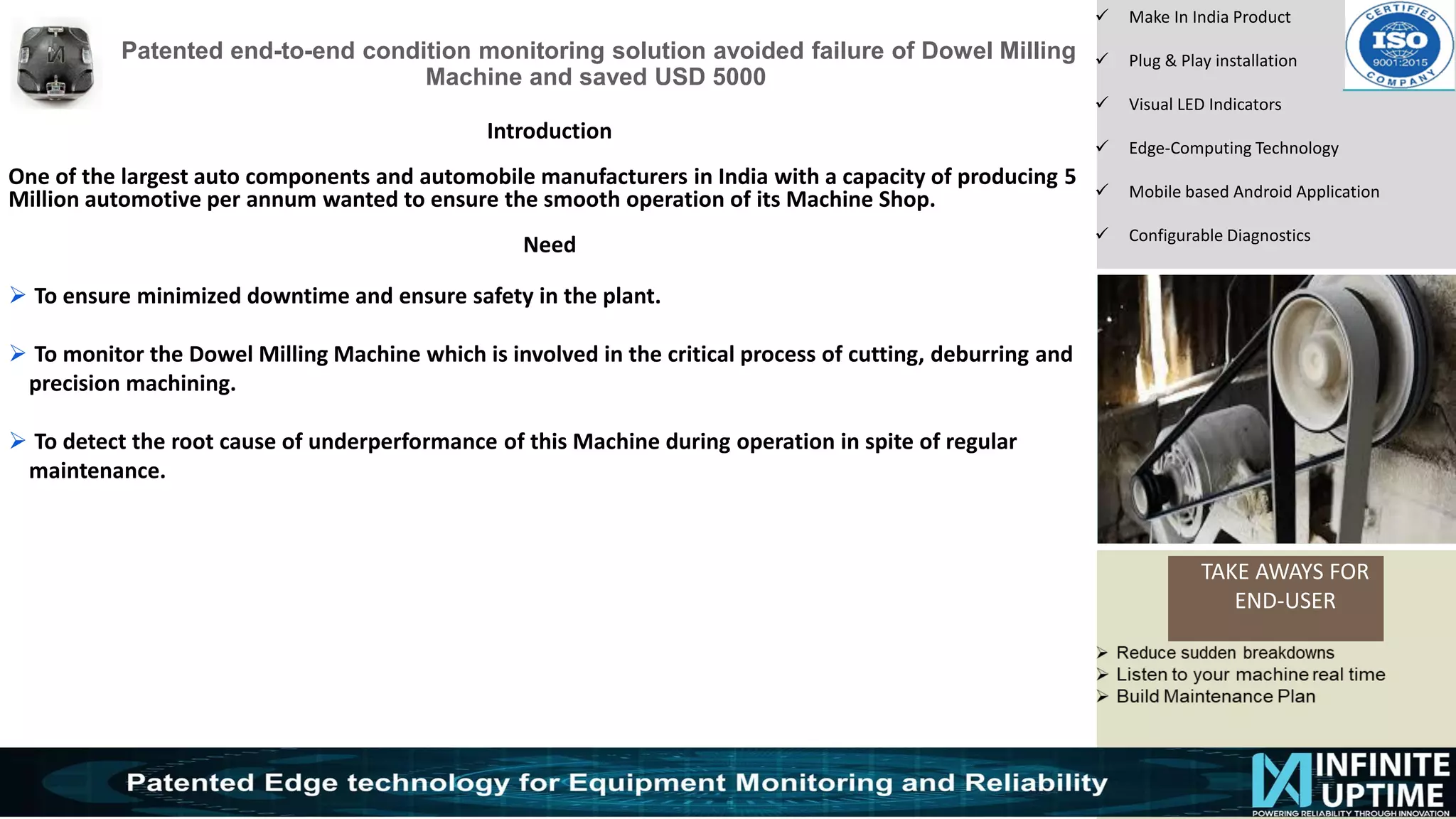 © SKF Group
Patented end-to-end condition monitoring solution avoided failure of Dowel Milling
Machine and saved USD 5000
TAKE AWAYS FOR
END-USER
✓ Make In India Product
✓ Plug & Play installation
✓ Visual LED Indicators
✓ Edge-Computing Technology
✓ Mobile based Android Application
✓ Configurable Diagnostics
Introduction
One of the largest auto components and automobile manufacturers in India with a capacity of producing 5
Million automotive per annum wanted to ensure the smooth operation of its Machine Shop.
Need
➢ To ensure minimized downtime and ensure safety in the plant.
➢ To monitor the Dowel Milling Machine which is involved in the critical process of cutting, deburring and
precision machining.
➢ To detect the root cause of underperformance of this Machine during operation in spite of regular
maintenance.
 