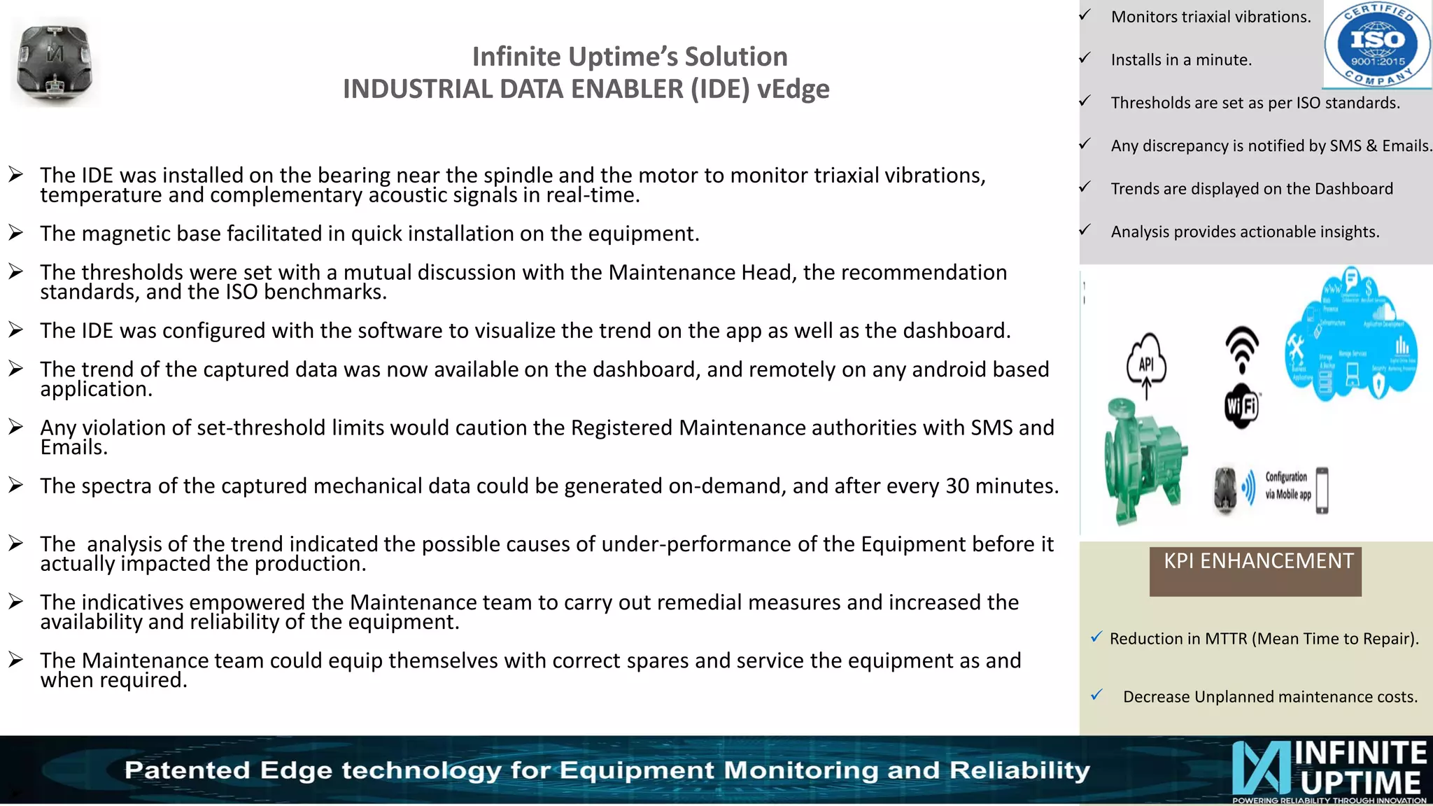 © SKF Group
Infinite Uptime’s Solution
INDUSTRIAL DATA ENABLER (IDE) vEdge
KPI ENHANCEMENT
✓ Monitors triaxial vibrations.
✓ Installs in a minute.
✓ Thresholds are set as per ISO standards.
✓ Any discrepancy is notified by SMS & Emails.
✓ Trends are displayed on the Dashboard
✓ Analysis provides actionable insights.
➢ The IDE was installed on the bearing near the spindle and the motor to monitor triaxial vibrations,
temperature and complementary acoustic signals in real-time.
➢ The magnetic base facilitated in quick installation on the equipment.
➢ The thresholds were set with a mutual discussion with the Maintenance Head, the recommendation
standards, and the ISO benchmarks.
➢ The IDE was configured with the software to visualize the trend on the app as well as the dashboard.
➢ The trend of the captured data was now available on the dashboard, and remotely on any android based
application.
➢ Any violation of set-threshold limits would caution the Registered Maintenance authorities with SMS and
Emails.
➢ The spectra of the captured mechanical data could be generated on-demand, and after every 30 minutes.
➢ The analysis of the trend indicated the possible causes of under-performance of the Equipment before it
actually impacted the production.
➢ The indicatives empowered the Maintenance team to carry out remedial measures and increased the
availability and reliability of the equipment.
➢ The Maintenance team could equip themselves with correct spares and service the equipment as and
when required.
➢
✓ Reduction in MTTR (Mean Time to Repair).
✓ Decrease Unplanned maintenance costs.
 