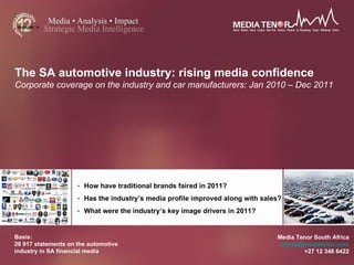 The SA automotive industry: rising media confidence
Corporate coverage on the industry and car manufacturers: Jan 2010 – Dec 2011




                     - How have traditional brands faired in 2011?
                     - Has the industry’s media profile improved along with sales?
                     - What were the industry’s key image drivers in 2011?


Basis:                                                                          Media Tenor South Africa
28 917 statements on the automotive                                              infosa@mediatenor.com
industry in SA financial media                                                          +27 12 346 6422
 