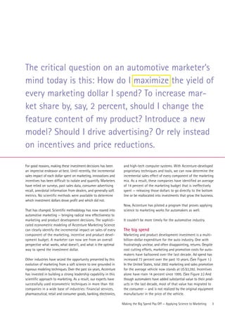 The critical question on an automotive marketer’s
mind today is this: How do I maximize the yield of
every marketing dollar I spend? To increase mar-
ket share by, say, 2 percent, should I change the
feature content of my product? Introduce a new
model? Should I drive advertising? Or rely instead
on incentives and price reductions.

For good reasons, making these investment decisions has been        and high-tech computer systems. With Accenture-developed
an imprecise endeavor at best. Until recently, the incremental      proprietary techniques and tools, we can now determine the
sales impact of each dollar spent on marketing, innovations and     incremental sales effect of every component of the marketing
incentives has been difficult to isolate and quantify. Marketers    mix. As a result, these companies have identified an average
have relied on surveys, past sales data, consumer advertising       of 14 percent of the marketing budget that is ineffectively
recall, anecdotal information from dealers, and generally soft      spent — releasing those dollars to go directly to the bottom
metrics. No scientific methods were available to determine          line or be reallocated into investments that grow the business.
which investment dollars drove profit and which did not.
                                                                    Now, Accenture has piloted a program that proves applying
That has changed. Scientific methodology has now roared into        science to marketing works for automakers as well.
automotive marketing — bringing radical new effectiveness to
marketing and product development decisions. The sophisti-          It couldn’t be more timely for the automotive industry.
cated econometric modeling of Accenture Marketing Science
can clearly identify the incremental impact on sales of every       The big spend
component of the marketing, incentive and product devel-            Marketing and product development investment is a multi-
opment budget. A marketer can now see from an overall               billion-dollar expenditure for the auto industry. One with
perspective what works, what doesn’t, and what is the optimal       frustratingly unclear, and often disappointing, returns. Despite
way to spend the investment dollar.                                 cost cutting efforts, marketing and promotion costs for auto-
                                                                    makers have ballooned over the last decade. Ad spend has
Other industries have seized the opportunity presented by this      increased 73 percent over the past 10 years. (See Figure 1.)
evolution of marketing from a soft science to one grounded in       In the United States, total 2002 marketing and sales promotion
rigorous modeling techniques. Over the past six years, Accenture    for the average vehicle now stands at US $3,392. Incentives
has invested in building a strong leadership capability in this     alone have risen 14 percent since 1995. (See Figure 2.) And
scientific approach to marketing. As a result, our experts have     though automakers have added substantial value to their prod-
successfully used econometric techniques in more than 150           ucts in the last decade, most of that value has migrated to
companies in a wide base of industries: financial services,         the consumer — and is not realized by the original equipment
pharmaceutical, retail and consumer goods, banking, electronics,    manufacturer in the price of the vehicle.

                                                                   Making the Big Spend Pay Off — Applying Science to Marketing   3
 