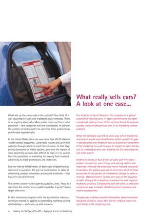 What really sells cars?
                                                                      A look at one case...
What ate up the value-add in the vehicle? One-third of it             The location is South America. The company is a global
was absorbed by sales and marketing cost increases. There             automotive manufacturer. Its recent performance has been
is no mystery about why. More products are out there to be            exceptional, making it one of the top three brand turnaround
promoted — new categories and new nameplates. In addition,            success stories Accenture has seen in its marketing science
the number of media outlets to advertise these products has           analyses.
proliferated exponentially.
                                                                      What the company wanted to know was which marketing
In the United States, there are now more than 550 TV stations,        investments would most directly drive further growth. Its goal
18,000 national magazines, 12,500 radio stations and 20 million       in collaborating with Accenture was to isolate each component
websites through which to reach the consumer. In that stag-           of the marketing mix and measure its impact on sales. Simply
gering abundance of media options, and with the impact of             put: to understand what was working for this manufacturer
mass advertising on auto sales difficult to read, it is no surprise   and what wasn’t.
that the pendulum in marketing has swung from branded
advertising to trade promotions and incentives.                       Accenture looked at four drivers of sales over five years —
                                                                      product innovation, advertising, and pricing tactics and
But the relative effectiveness of each type of spending has           incentives. Although the analytical matrix included thousands
remained in question. The precise contribution to sales of            of variables, the analysis was able to determine which of those
advertising, product innovation, pricing and incentives — that        accounted for 95 percent of incremental change in sales or
has yet to be determined.                                             revenue. Macroeconomic factors were part of the equation
                                                                      as well, along with competitor econometrics and regional
The correct answer to the opening question, then, “How do I           marketing analytics. Collaborating with the client, a predictive
maximize the yield of every marketing dollar I spend,” looms          component was included, reflecting future business and
larger than ever.                                                     market expectations.

In this innovative program with the automotive industry,              The goal was to deliver accurate information, based on custom-
Accenture reached in, applied our proprietary marketing science       designed analytics, about this client’s relative return for
methodology — and came up with answers.                               each dollar in the marketing mix.

4    Making the Big Spend Pay Off — Applying Science to Marketing
 