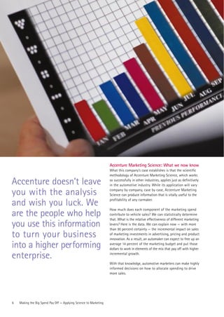Accenture Marketing Science: What we now know
                                                                   What this company’s case establishes is that the scientific
                                                                   methodology of Accenture Marketing Science, which works

Accenture doesn’t leave                                            so successfully in other industries, applies just as definitively
                                                                   in the automotive industry. While its application will vary

you with the analysis                                              company by company, case by case, Accenture Marketing
                                                                   Science can produce information that is vitally useful to the
                                                                   profitability of any carmaker.
and wish you luck. We
                                                                   How much does each component of the marketing spend
are the people who help                                            contribute to vehicle sales? We can statistically determine
                                                                   that. What is the relative effectiveness of different marketing
you use this information                                           levers? Here is the data. We can explain now — with more
                                                                   than 90 percent certainty — the incremental impact on sales
to turn your business                                              of marketing investments in advertising, pricing and product
                                                                   innovation. As a result, an automaker can expect to free up an

into a higher performing                                           average 14 percent of the marketing budget and put those
                                                                   dollars to work in elements of the mix that pay off with higher

enterprise.                                                        incremental growth.

                                                                   With that knowledge, automotive marketers can make highly
                                                                   informed decisions on how to allocate spending to drive
                                                                   more sales.




6   Making the Big Spend Pay Off — Applying Science to Marketing
 