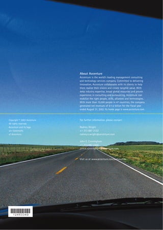 About Accenture
                             Accenture is the world’s leading management consulting
                             and technology services company. Committed to delivering
                             innovation, Accenture collaborates with its clients to help
                             them realize their visions and create tangible value. With
                             deep industry expertise, broad global resources and proven
                             experience in consulting and outsourcing, Accenture can
                             mobilize the right people, skills, alliances and technologies.
                             With more than 75,000 people in 47 countries, the company
                             generated net revenues of $11.6 billion for the fiscal year
                             ended August 31, 2002. Its home page is www.accenture.com.


Copyright © 2003 Accenture   For further information, please contact:
All rights reserved.
Accenture and its logo       Rodney Wright
are trademarks               +1 313 887 2122
of Accenture.                rodney.n.wright@accenture.com

                             John E. Cunningham
                             +1 313 887 2200
                             john.e.cunningham@accenture.com


                             Visit us at www.accenture.com/automotive
 