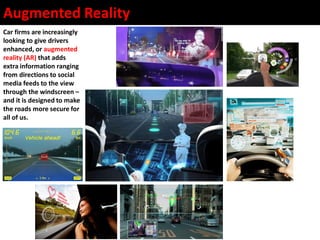 Augmented Reality
Car firms are increasingly
looking to give drivers
enhanced, or augmented
reality (AR) that adds
extra information ranging
from directions to social
media feeds to the view
through the windscreen –
and it is designed to make
the roads more secure for
all of us.
 
