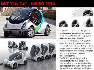  The CityCar concept was designed as
an all-electric four-wheel ultra-small
vehicle (USV) for two passengers, and
drive-by-wire driver interface.
 Each wheel is independently digitally
controlled, with its own wheel motor,
allowing for turning on a 0-degree turn
radius, giving the vehicle more precise
maneuverability. This feature allows for
performing sideways motions
for parallel parking .
 The CityCar was designed with a
collapsible frame that enables the
vehicle to fold up for compact parking,
making possible to stack 4 CityCars in
the length of a traditional parking bay.
MIT ‘City Car’ : HIRIKO 2014
 