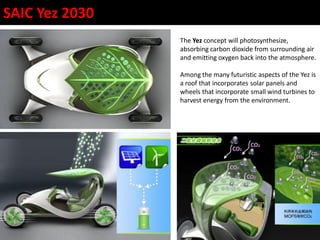 The Yez concept will photosynthesize,
absorbing carbon dioxide from surrounding air
and emitting oxygen back into the atmosphere.
Among the many futuristic aspects of the Yez is
a roof that incorporates solar panels and
wheels that incorporate small wind turbines to
harvest energy from the environment.
SAIC Yez 2030
 