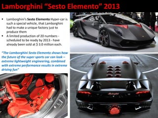  Lamborghini‘s Sesto Elemento Hyper-car is
such a special vehicle, that Lamborghini
had to make a unique factory just to
produce them
 A limited production of 20 numbers -
scheduled to be ready by 2013 - have
already been sold at $ 3.0 million each.
“The Lamborghini Sesto Elemento shows how
the future of the super sports car can look –
extreme lightweight engineering, combined
with extreme performance results in extreme
driving fun”
Lamborghini “Sesto Elemento” 2013
 