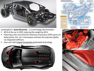 Lamborghini’s Sesto Elemento - is a technology demonstrator :
 80 % of the car is CRPF, reducing the weight by 40 %
 Featuring a skin one-third the thickness of previous CFRP sports car
body panels, the car’s monocoque achieves the required rigidity
via integrated stiffeners
 Uses one-shot Forged Composites (patented) technology
 