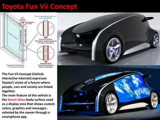 Toyota Fun Vii Concept
The Fun Vii Concept (Vehicle
interactive internet) expresses
Toyota’s vision of a future where
people, cars and society are linked
together.
The main feature of the vehicle is
the Smart-Glass body surface used
as a display area that shows custom
colors, graphics and messages -
selected by the owner through a
smartphone app.
 