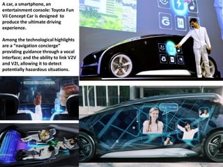 A car, a smartphone, an
entertainment console: Toyota Fun
Vii Concept Car is designed to
produce the ultimate driving
experience.
Among the technological highlights
are a “navigation concierge”
providing guidance through a vocal
interface; and the ability to link V2V
and V2I, allowing it to detect
potentially hazardous situations.
 