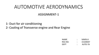 AUTOMOTIVE AERODYNAMICS
ASSIGNMENT-1
NAME : VAMSI.K
REG NO. : 15104047
DEPT : AUTO-7A
1- Duct for air conditioning
2- Cooling of Transverse engine and Rear Engine
 