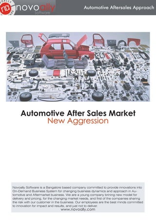Automotive After Sales Market
          New Aggression




Novoally Software is a Bangalore based company committed to provide innovations into
On-Demand Business System for changing business dynamics and approach in Au-
tomotive and Aftermarket business. We are a young company brining new model for
delivery and pricing, for the changing market needs, and first of the companies sharing
the risk with our customer in the business. Our employees are the best minds committed
to innovation for impact and results, and just not to deliver.
                                www.novoally.com
 