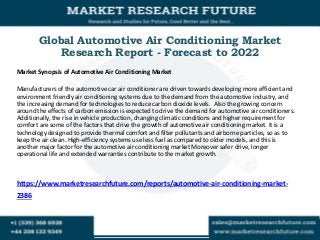 Global Automotive Air Conditioning Market
Research Report - Forecast to 2022
Market Synopsis of Automotive Air Conditioning Market
Manufacturers of the automotive car air conditioner are driven towards developing more efficient and
environment friendly air conditioning systems due to the demand from the automotive industry, and
the increasing demand for technologies to reduce carbon dioxide levels. Also the growing concern
around the effects of carbon emission is expected to drive the demand for automotive air conditioners.
Additionally, the rise in vehicle production, changing climatic conditions and higher requirement for
comfort are some of the factors that drive the growth of automotive air conditioning market. It is a
technology designed to provide thermal comfort and filter pollutants and airborne particles, so as to
keep the air clean. High-efficiency systems use less fuel as compared to older models, and this is
another major factor for the automotive air conditioning market Moreover safer drive, longer
operational life and extended warranties contribute to the market growth.
https://www.marketresearchfuture.com/reports/automotive-air-conditioning-market-
2386
 