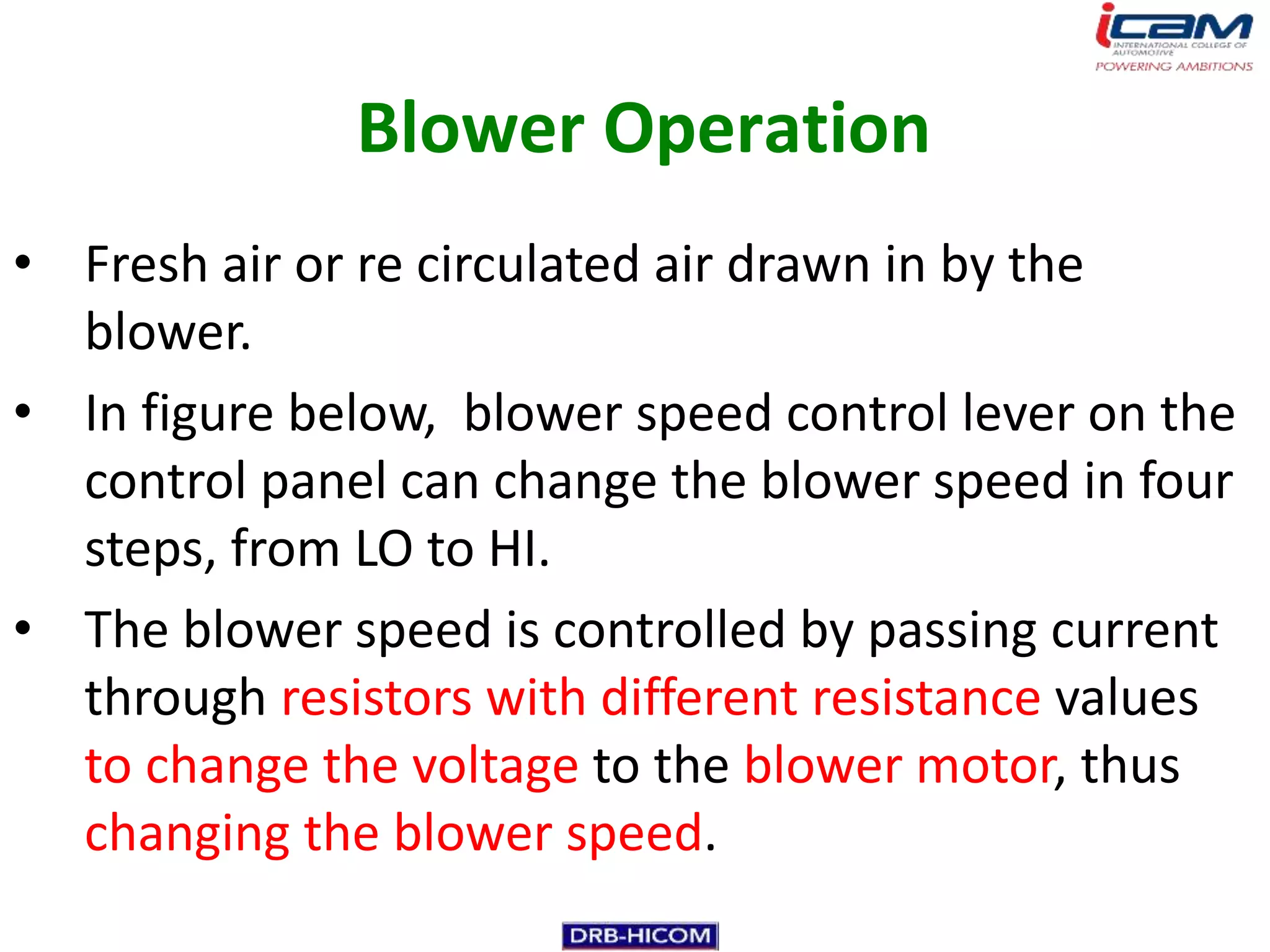 Blower Operation
• Fresh air or re circulated air drawn in by the
  blower.
• In figure below, blower speed control lever on the
  control panel can change the blower speed in four
  steps, from LO to HI.
• The blower speed is controlled by passing current
  through resistors with different resistance values
  to change the voltage to the blower motor, thus
  changing the blower speed.
 
