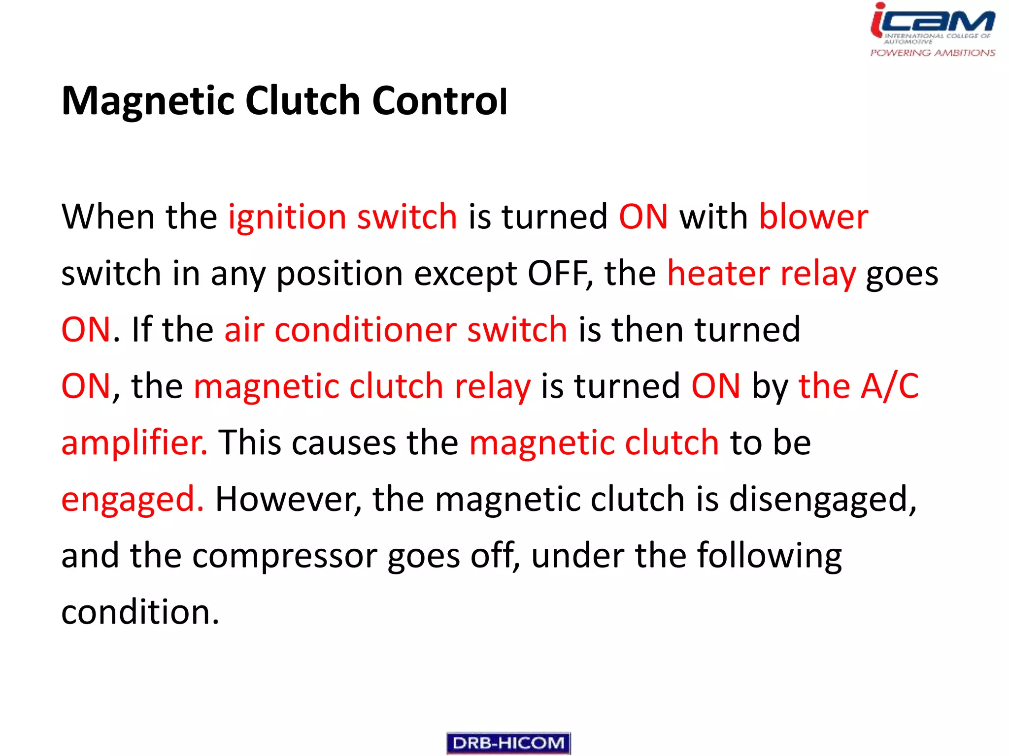 Magnetic Clutch Control

When the ignition switch is turned ON with blower
switch in any position except OFF, the heater relay goes
ON. If the air conditioner switch is then turned
ON, the magnetic clutch relay is turned ON by the A/C
amplifier. This causes the magnetic clutch to be
engaged. However, the magnetic clutch is disengaged,
and the compressor goes off, under the following
condition.
 