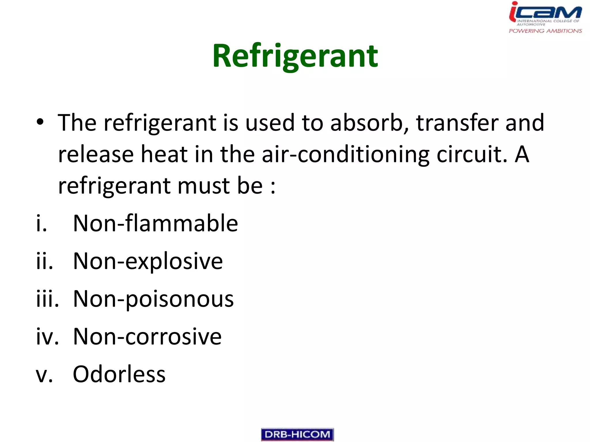Refrigerant
• The refrigerant is used to absorb, transfer and
    release heat in the air-conditioning circuit. A
    refrigerant must be :
i. Non-flammable
ii. Non-explosive
iii. Non-poisonous
iv. Non-corrosive
v. Odorless
 