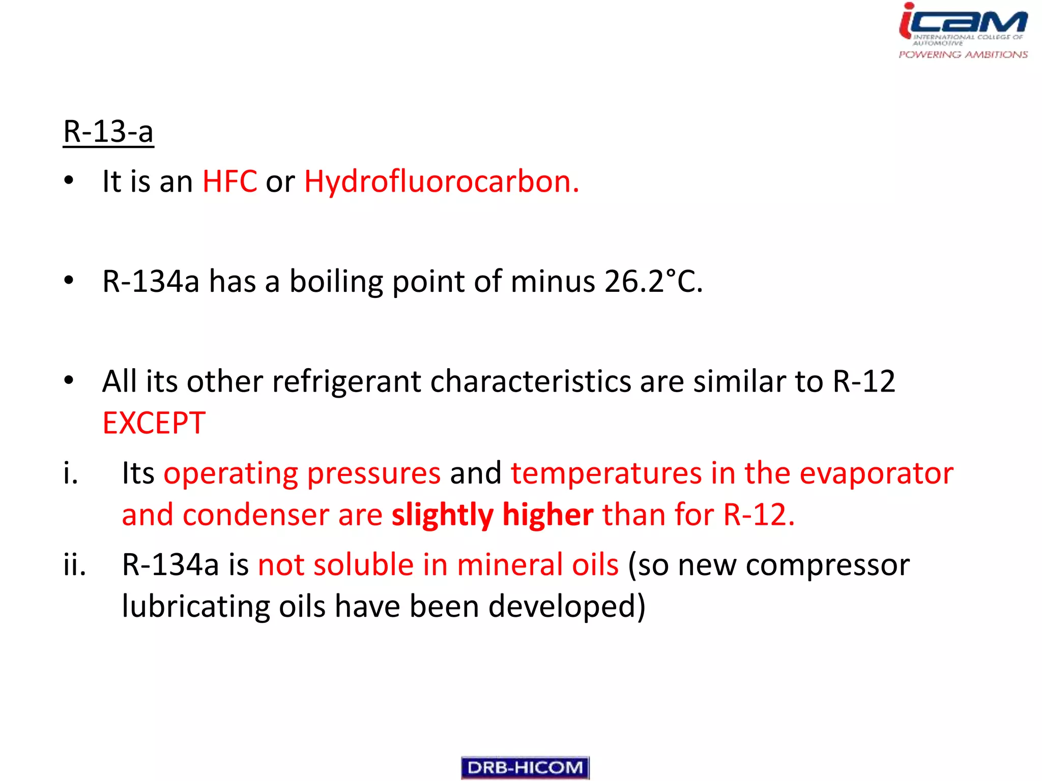 R-13-a
• It is an HFC or Hydrofluorocarbon.

• R-134a has a boiling point of minus 26.2°C.

• All its other refrigerant characteristics are similar to R-12
   EXCEPT
i. Its operating pressures and temperatures in the evaporator
    and condenser are slightly higher than for R-12.
ii. R-134a is not soluble in mineral oils (so new compressor
    lubricating oils have been developed)
 