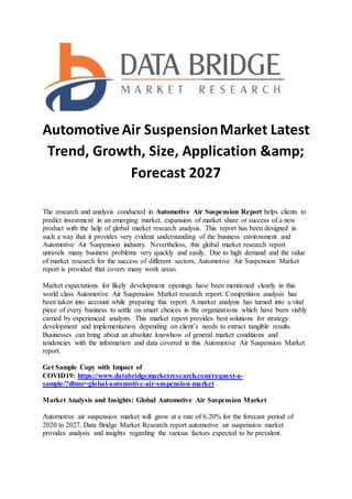 Automotive Air SuspensionMarket Latest
Trend, Growth, Size, Application &amp;
Forecast 2027
The research and analysis conducted in Automotive Air Suspension Report helps clients to
predict investment in an emerging market, expansion of market share or success of a new
product with the help of global market research analysis. This report has been designed in
such a way that it provides very evident understanding of the business environment and
Automotive Air Suspension industry. Nevertheless, this global market research report
unravels many business problems very quickly and easily. Due to high demand and the value
of market research for the success of different sectors, Automotive Air Suspension Market
report is provided that covers many work areas.
Market expectations for likely development openings have been mentioned clearly in this
world class Automotive Air Suspension Market research report. Competition analysis has
been taken into account while preparing this report. A market analysis has turned into a vital
piece of every business to settle on smart choices in the organizations which have been viably
carried by experienced analysts. This market report provides best solutions for strategy
development and implementation depending on client’s needs to extract tangible results.
Businesses can bring about an absolute knowhow of general market conditions and
tendencies with the information and data covered in this Automotive Air Suspension Market
report.
Get Sample Copy with Impact of
COVID19: https://www.databridgemarketresearch.com/request-a-
sample/?dbmr=global-automotive-air-suspension-market
Market Analysis and Insights: Global Automotive Air Suspension Market
Automotive air suspension market will grow at a rate of 6.20% for the forecast period of
2020 to 2027. Data Bridge Market Research report automotive air suspension market
provides analysis and insights regarding the various factors expected to be prevalent.
 