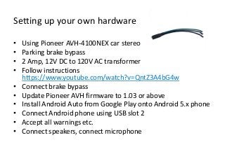 Setting up your own hardware
• Using Pioneer AVH-4100NEX car stereo
• Parking brake bypass
• 2 Amp, 12V DC to 120V AC transformer
• Follow instructions
https://www.youtube.com/watch?v=QntZ3A4bG4w
• Connect brake bypass
• Update Pioneer AVH firmware to 1.03 or above
• Install Android Auto from Google Play onto Android 5.x phone
• Connect Android phone using USB slot 2
• Accept all warnings etc.
• Connect speakers, connect microphone
 