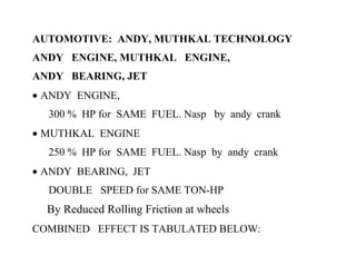 AUTOMOTIVE: ANDY, MUTHKAL TECHNOLOGY
ANDY ENGINE, MUTHKAL ENGINE,
ANDY BEARING, JET
• ANDY ENGINE,
  300 % HP for SAME FUEL. Nasp by andy crank
• MUTHKAL ENGINE
  250 % HP for SAME FUEL. Nasp by andy crank
• ANDY BEARING, JET
  DOUBLE SPEED for SAME TON-HP
  By Reduced Rolling Friction at wheels
COMBINED EFFECT IS TABULATED BELOW:
 