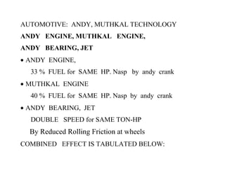 AUTOMOTIVE: ANDY, MUTHKAL TECHNOLOGY
ANDY ENGINE, MUTHKAL ENGINE,
ANDY BEARING, JET
• ANDY ENGINE,
  33 % FUEL for SAME HP. Nasp by andy crank
• MUTHKAL ENGINE
  40 % FUEL for SAME HP. Nasp by andy crank
• ANDY BEARING, JET
  DOUBLE SPEED for SAME TON-HP
  By Reduced Rolling Friction at wheels
COMBINED EFFECT IS TABULATED BELOW:
 
