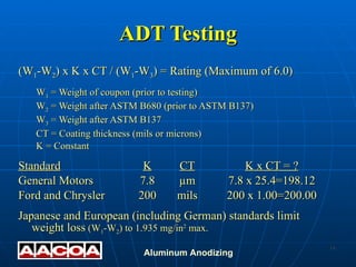 ADT Testing (W 1 -W 2 ) x K x CT / (W 1 -W 3 ) = Rating (Maximum of 6.0) W 1  = Weight of coupon (prior to testing) W 2  = Weight after ASTM B680 (prior to ASTM B137) W 3  = Weight after ASTM B137 CT = Coating thickness (mils or microns) K = Constant Standard K CT K x CT = ? General Motors 7.8 µm 7.8 x 25.4=198.12 Ford and Chrysler 200 mils 200 x 1.00=200.00 Japanese and European (including German) standards limit weight loss  (W 1 -W 2 ) to 1.935 mg/in 2  max. 