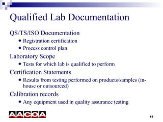 Qualified Lab Documentation QS/TS/ISO Documentation Registration certification Process control plan Laboratory Scope Tests for which lab is qualified to perform Certification Statements Results from testing performed on products/samples (in-house or outsourced)  Calibration records Any equipment used in quality assurance testing 