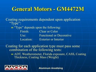 General Motors - GM4472M Coating requirements dependent upon application “Type”: “ Type” depends upon the following: Finish: Clear or Color Use: Functional or Decorative Location: Exterior or Interior Coating for each application type must pass some combination of the following tests: ADT, Weatherometer, Florida exposure, CASS, Coating Thickness, Coating Mass (Weight) 
