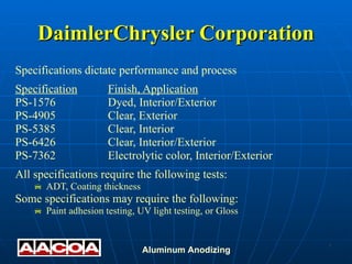 DaimlerChrysler Corporation Specifications dictate performance and process Specification Finish, Application PS-1576 Dyed, Interior/Exterior PS-4905 Clear, Exterior PS-5385 Clear, Interior PS-6426 Clear, Interior/Exterior PS-7362 Electrolytic color, Interior/Exterior All specifications require the following tests: ADT, Coating thickness Some specifications may require the following: Paint adhesion testing, UV light testing, or Gloss 