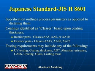 Japanese Standard-JIS H 8601 Specification outlines process parameters as opposed to dictating them Coatings identified as “Classes” based upon coating thickness: Interior parts - Classes AA5, AA6, or AA10 Exterior parts - Classes AA15, AA20, AA25 Testing requirements may include any of the following: UV testing, Coating thickness, ADT, Abrasion resistance, CASS, Crazing, Gloss, Coating mass 
