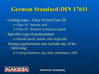 German Standard-DIN 17611 Coating types - Class 10 and Class 20 Class 10 - Interior, arid Class 20 - Exterior or Interior, humid Specifies type of pretreatment Ground, brush, polish, etch, bright dip Testing requirements may include any of the following: Coating thickness, dye stain, admittance, ADT 