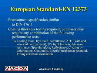 Pretreatment specification similar to DIN 17611 Coating thickness testing required; purchaser may require any combination of the following performance tests: Coating mass, Dye stain, Admittance, ADT (with and w/o acid pretreatment), UV light fastness, Abrasion resistance, Specular gloss, Reflectance, Crazing by deformation, Continuity, Electric breakdown potential, Pitting corrosion evaluation European Standard-EN 12373 