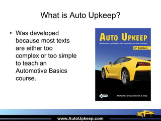 What is Auto Upkeep?
• Was developed
because most texts
are either too
complex or too simple
to teach an
Automotive Basics
course.
 