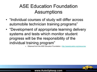 ASE Education Foundation
Assumptions
• “Individual courses of study will differ across
automobile technician training programs”
• “Development of appropriate learning delivery
systems and tests which monitor student
progress will be the responsibility of the
individual training program”
» Obtained from the ASE Education Foundation - http://aseeducation.org/resources
 