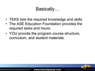 Basically…
• TEKS lists the required knowledge and skills.
• The ASE Education Foundation provides the
required tasks and hours.
• YOU provide the program course structure,
curriculum, and student materials.
 