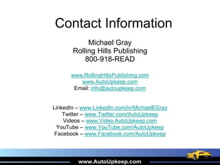 Contact Information
Michael Gray
Rolling Hills Publishing
800-918-READ
www.RollingHillsPublishing.com
www.AutoUpkeep.com
Email: info@autoupkeep.com
LinkedIn – www.LinkedIn.com/in/MichaelEGray
Twitter – www.Twitter.com/AutoUpkeep
Videos – www.Video.AutoUpkeep.com
YouTube – www.YouTube.com/AutoUpkeep
Facebook – www.Facebook.com/AutoUpkeep
 
