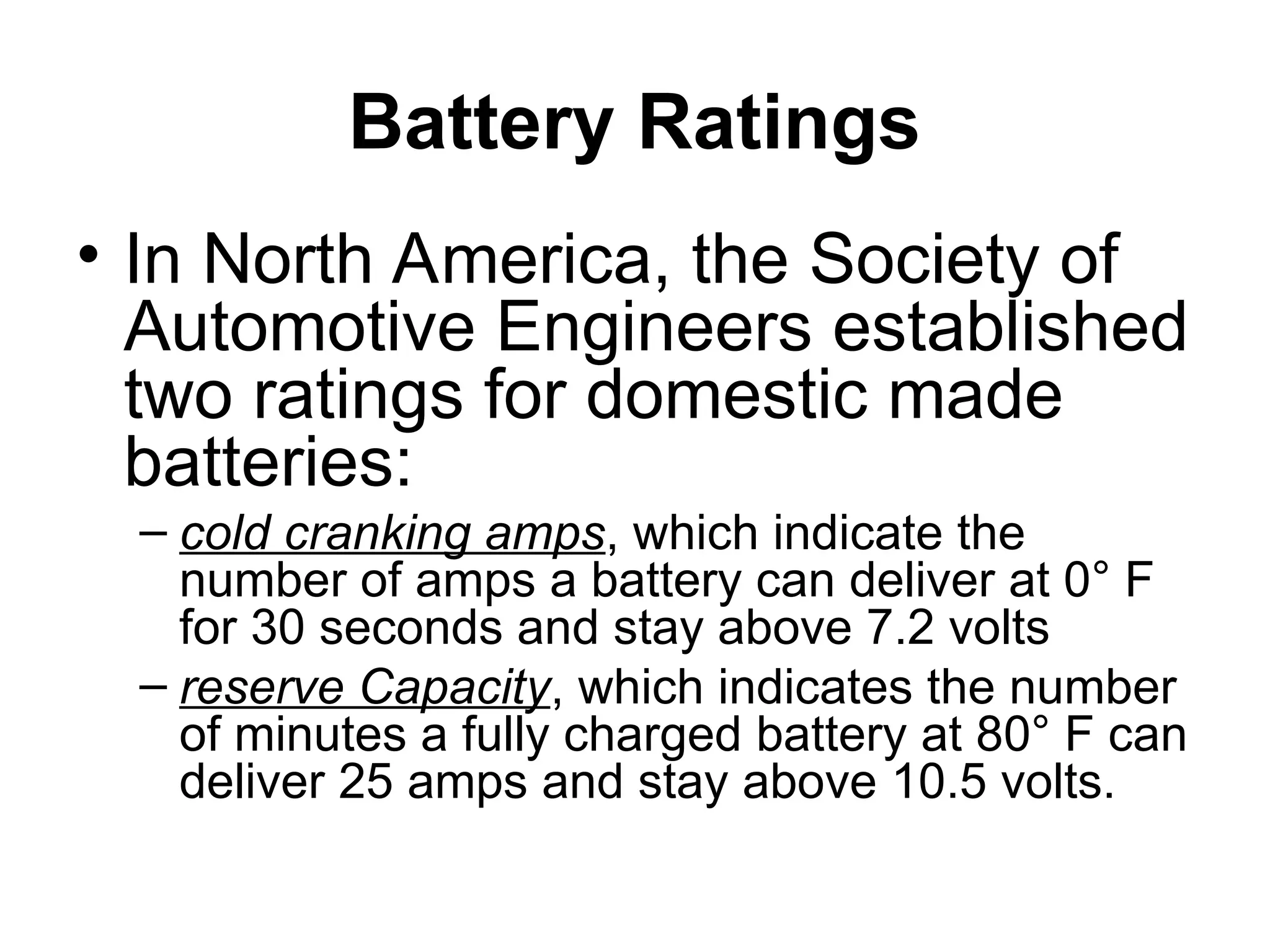 Battery Ratings
• In North America, the Society of
Automotive Engineers established
two ratings for domestic made
batteries:
– cold cranking amps, which indicate the
number of amps a battery can deliver at 0° F
for 30 seconds and stay above 7.2 volts
– reserve Capacity, which indicates the number
of minutes a fully charged battery at 80° F can
deliver 25 amps and stay above 10.5 volts.
 